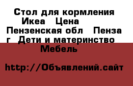 Стол для кормления Икеа › Цена ­ 500 - Пензенская обл., Пенза г. Дети и материнство » Мебель   
